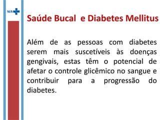Além de as pessoas com diabetes
serem mais suscetíveis às doenças
gengivais, estas têm o potencial de
afetar o controle glicêmico no sangue e
contribuir para a progressão do
diabetes.
Saúde Bucal e Diabetes Mellitus
 
