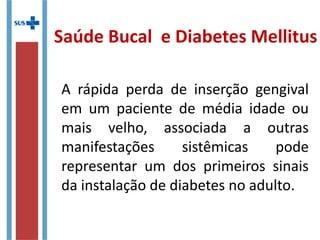 A rápida perda de inserção gengival
em um paciente de média idade ou
mais velho, associada a outras
manifestações sistêmicas pode
representar um dos primeiros sinais
da instalação de diabetes no adulto.
Saúde Bucal e Diabetes Mellitus
 