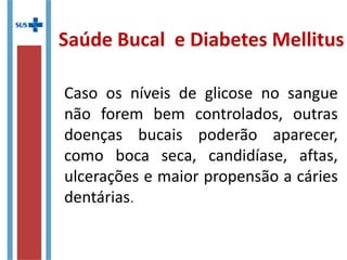 Caso os níveis de glicose no sangue
não forem bem controlados, outras
doenças bucais poderão aparecer,
como boca seca, candidíase, aftas,
ulcerações e maior propensão a cáries
dentárias.
Saúde Bucal e Diabetes Mellitus
 