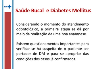 Considerando o momento do atendimento
odontológico, a primeira etapa se dá por
meio da realização de uma boa anamnese.
Existem questionamentos importantes para
verificar se há suspeita de o paciente ser
portador de DM e para se apropriar das
condições dos casos já confirmados.
Saúde Bucal e Diabetes Mellitus
 