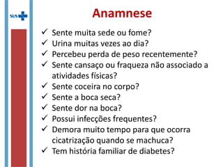  Sente muita sede ou fome?
 Urina muitas vezes ao dia?
 Percebeu perda de peso recentemente?
 Sente cansaço ou fraqueza não associado a
atividades físicas?
 Sente coceira no corpo?
 Sente a boca seca?
 Sente dor na boca?
 Possui infecções frequentes?
 Demora muito tempo para que ocorra
cicatrização quando se machuca?
 Tem história familiar de diabetes?
Anamnese
 