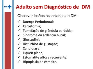 Adulto sem Diagnóstico de DM
Observar lesões associadas ao DM:
 Doença Periodontal;
 Xerostomia;
 Tumefação de glândula parótida;
 Síndrome da ardência bucal;
 Glossodínia;
 Distúrbios de gustação;
 Candidíase;
 Líquen plano;
 Estomatite aftosa recorrente;
 Hipoplasia de esmalte.
 