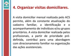 4. Organizar visitas domiciliares.
A visita domiciliar mensal realizada pelo ACS
permite, além da constante atualização do
cadastro familiar, a identificação e o
acompanhamento de indivíduos e/ou grupos
prioritários. A vista domiciliar realizada pelos
profissionais, a partir de prioridade pré-
definida, contribui para uma abordagem
com direcionamento familiar na organização
das ações assistenciais.
 