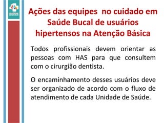 Ações das equipes no cuidado em
Saúde Bucal de usuários
hipertensos na Atenção Básica
Todos profissionais devem orientar as
pessoas com HAS para que consultem
com o cirurgião dentista.
O encaminhamento desses usuários deve
ser organizado de acordo com o fluxo de
atendimento de cada Unidade de Saúde.
 