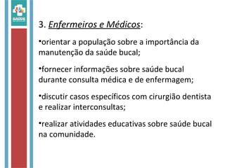 3. Enfermeiros e Médicos:
•orientar a população sobre a importância da
manutenção da saúde bucal;
•fornecer informações sobre saúde bucal
durante consulta médica e de enfermagem;
•discutir casos específicos com cirurgião dentista
e realizar interconsultas;
•realizar atividades educativas sobre saúde bucal
na comunidade.
 