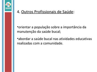 4. Outros Profissionais de Saúde:
•orientar a população sobre a importância da
manutenção da saúde bucal;
•abordar a saúde bucal nas atividades educativas
realizadas com a comunidade.
 