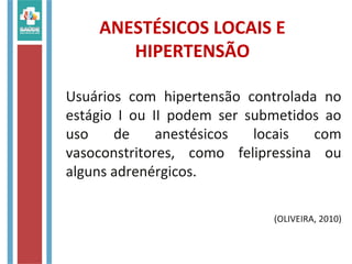 ANESTÉSICOS LOCAIS E
HIPERTENSÃO
Usuários com hipertensão controlada no
estágio I ou II podem ser submetidos ao
uso de anestésicos locais com
vasoconstritores, como felipressina ou
alguns adrenérgicos.
(OLIVEIRA, 2010)
 