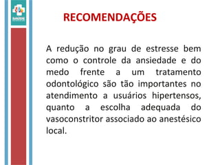 RECOMENDAÇÕES
A redução no grau de estresse bem
como o controle da ansiedade e do
medo frente a um tratamento
odontológico são tão importantes no
atendimento a usuários hipertensos,
quanto a escolha adequada do
vasoconstritor associado ao anestésico
local.
 