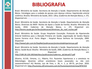 BIBLIOGRAFIA
Brasil. Ministério da Saúde. Secretaria de Atenção à Saúde. Departamento de Atenção
Básica. Estratégias para o cuidado da pessoa com doença crônica: hipertensão arterial
sistêmica. Brasília: Ministério da Saúde, 2013. 128 p. (Cadernos de Atenção Básica, n. 37).
Disponível em: http://189.28.128.100/dab/docs/portaldab/publicacoes/caderno_37.pdf
Brasil. Ministério da Saúde. Secretaria de Atenção à Saúde. Departamento de Atenção
Básica. Diretrizes do NASF: Núcleo de Apoio a Saúde da Família. Brasília: Ministério da
Saúde, 2010. Cadernos de Atenção Básica, n. 27). Disponível em:
http://bvsms.saude.gov.br/bvs/publicacoes/diretrizes_do_nasf_nucleo.pdf
Brasil. Ministério da Saúde. Grupo Hospitalar Conceição. Protocolo de Hipertensão
Arterial Sistêmica para a Atenção Primária em Saúde; organização de Sandra Rejane
Soares Ferreira et.al. Porto Alegre : Hospital Nossa Senhora da Conceição, 2009.
Disponível em:
http://www2.ghc.com.br/GepNet/publicacoes/protocolodehipertensao.pdf
Brasil. Ministério da Saúde. Secretaria de Atenção à Saúde. Departamento de Atenção
Básica. Saúde Bucal. Brasília : Ministério da Saúde, 2006. (Cadernos de Atenção Básica, n.
17). Disponível em:
http://189.28.128.100/dab/docs/publicacoes/cadernos_ab/abcad17.pdf
Oliveira, A.E.M.; Simone, J.L.; Ribeiro, R.A. Pacientes hipertensos e a anestesia na
Odontologia: devemos utilizar anestésicos locais associados ou não com
vasoconstritores? HU Revista, Juiz de Fora, v. 36, n. 1, p. 69-75, jan./mar. 2010.
Disponível em: http://hurevista.ufjf.emnuvens.com.br/hurevista/article/view/879/333
 