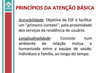 PRINCÍPIOS DA ATENÇÃO BÁSICA
Acessibilidade: Objetivo da ESF é facilitar
um “primeiro contato”, pela proximidade
dos serviços da residência do usuário.
Longitudinalidade: Consiste num
ambiente de relação mútua e
humanizada entre a equipe de saúde,
indivíduos e família, ao longo do tempo.
 