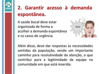 2. Garantir acesso à demanda
espontânea.
A saúde bucal deve estar
organizada de forma a
acolher a demanda espontânea
e os casos de urgência.
Além disso, deve dar respostas às necessidades
sentidas da população, sendo um importante
caminho para resolutividade da atenção, o que
contribui para a legitimidade da equipe na
comunidade em que está inserida.
Aiiiiii
 