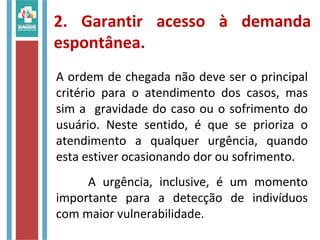 2. Garantir acesso à demanda
espontânea.
A ordem de chegada não deve ser o principal
critério para o atendimento dos casos, mas
sim a gravidade do caso ou o sofrimento do
usuário. Neste sentido, é que se prioriza o
atendimento a qualquer urgência, quando
esta estiver ocasionando dor ou sofrimento.
A urgência, inclusive, é um momento
importante para a detecção de indivíduos
com maior vulnerabilidade.
 