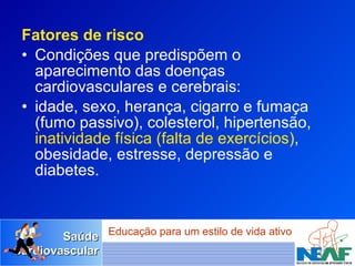 Fatores de risco Condições que predispõem o aparecimento das doenças cardiovasculares e cerebrais: idade, sexo, herança, cigarro e fumaça (fumo passivo), colesterol, hipertensão,  inatividade física (falta de exercícios) , obesidade, estresse, depressão e diabetes.  