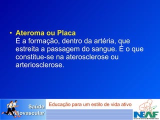 Ateroma ou Placa É a formação, dentro da artéria, que estreita a passagem do sangue. É o que constitue-se na aterosclerose ou arteriosclerose. 