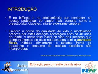 É na infância e na adolescência que começam os nossos problemas de saúde mais comuns, como a pressão alta, diabetes, infarto e derrame cerebral.  Embora a perda da qualidade de vida e mortalidade precoce por estas doenças aconteçam após os 40 anos de idade, é nesta fase inicial da vida das pessoas que comportamentos de risco relacionados com a  atividade física , hábitos alimentares e atitudes frente ao tabagismo e consumo de bebidas alcoólicas são incorporados. PRÁTICAS DE EDUCAÇÃO EM SAÚDE & EPIDEMIOLOGIA CARDIOVASCULAR   INTRODUÇÃO 