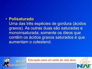 Polisaturado Uma das três espécies de gordura (ácidos graxos). As outras duas são saturadas e monoinsaturada; somente os óleos que contêm os ácidos graxos saturados é que aumentam o colesterol.  