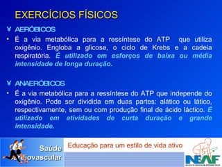 EXERCÍCIOS FÍSICOS AERÓBICOS É a via metabólica para a ressíntese do ATP  que utiliza oxigênio. Engloba a glicose, o ciclo de Krebs e a cadeia respiratória.  É utilizado em   esforços de baixa ou média intensidade de longa duração. ANAERÓBICOS  É a via metabólica para a ressíntese do ATP que independe do oxigênio. Pode ser dividida em duas partes: alático ou lático, respectivamente, sem ou com produção final de ácido láctico.  É utilizado em atividades de curta duração e grande intensidade. 
