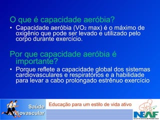 O que é capacidade aeróbia? Capacidade aeróbia (VO 2  max) é o máximo de oxigênio que pode ser levado e utilizado pelo corpo durante exercício. Por que capacidade aeróbia é importante?   Porque reflete a capacidade global dos sistemas cardiovasculares e respiratórios e a habilidade para levar a cabo prolongado estrênuo exercício  