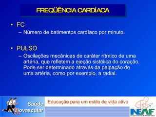 FC Número de batimentos cardíaco por minuto. PULSO Oscilações mecânicas de caráter rítmico de uma artéria, que refletem a ejeção sistólica do coração. Pode ser determinado através da palpação de uma artéria, como por exemplo, a radial. FREQÜÊNCIA CARDÍACA 