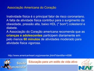 Inatividade física é o principal fator de risco coronariano. A falta de atividade física contribui para o surgimento da obesidade, pressão alta, baixo HDL (" bom") colesterol e diabete.  A Associação do Coração americana recomenda que as  crianças e adolescentes  participem diariamente em pelo menos  60 minutos  de atividades moderado para atividade física vigorosa.  http://www.americanheart.org/presenter.jhtml?identifier=4596 Associação Americana do Coração 