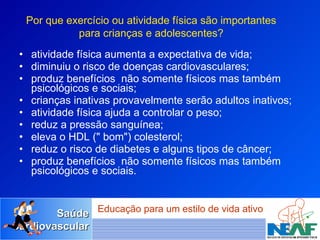 atividade física aumenta a expectativa de vida;  diminuiu o risco de doenças cardiovasculares; produz benefícios  não somente físicos mas também psicológicos e sociais;  crianças inativas provavelmente serão adultos inativos; atividade física ajuda a controlar o peso;  reduz a pressão sanguínea;  eleva o HDL (" bom") colesterol; reduz o risco de diabetes e alguns tipos de câncer;  produz benefícios  não somente físicos mas também psicológicos e sociais.  Por que exercício ou atividade física são importantes para crianças e adolescentes? 