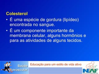 Colesterol É uma espécie de gordura (lipídeo) encontrada no sangue.  É um componente importante da membrana celular, alguns hormônios e  para as atividades de alguns tecidos. 