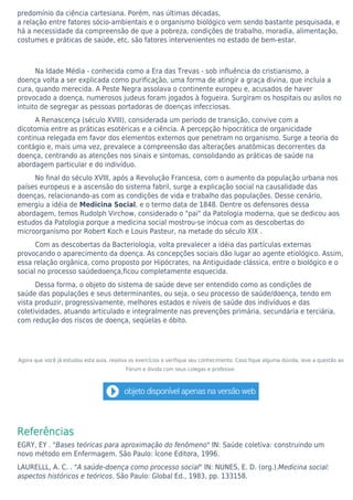 predomínio da ciência cartesiana. Porém, nas últimas décadas,
a relação entre fatores sócio-ambientais e o organismo biológico vem sendo bastante pesquisada, e
há a necessidade da compreensão de que a pobreza, condições de trabalho, moradia, alimentação,
costumes e práticas de saúde, etc, são fatores intervenientes no estado de bem-estar.
Na Idade Média - conhecida como a Era das Trevas - sob influência do cristianismo, a
doença volta a ser explicada como purificação, uma forma de atingir a graça divina, que incluía a
cura, quando merecida. A Peste Negra assolava o continente europeu e, acusados de haver
provocado a doença, numerosos judeus foram jogados à fogueira. Surgiram os hospitais ou asilos no
intuito de segregar as pessoas portadoras de doenças infecciosas.
A Renascença (século XVIII), considerada um período de transição, convive com a
dicotomia entre as práticas esotéricas e a ciência. A percepção hipocrática de organicidade
continua relegada em favor dos elementos externos que penetram no organismo. Surge a teoria do
contágio e, mais uma vez, prevalece a compreensão das alterações anatômicas decorrentes da
doença, centrando as atenções nos sinais e sintomas, consolidando as práticas de saúde na
abordagem particular e do indivíduo.
No final do século XVIII, após a Revolução Francesa, com o aumento da população urbana nos
países europeus e a ascensão do sistema fabril, surge a explicação social na causalidade das
doenças, relacionando-as com as condições de vida e trabalho das populações. Desse cenário,
emergiu a idéia de Medicina Social, e o termo data de 1848. Dentre os defensores dessa
abordagem, temos Rudolph Virchow, considerado o "pai" da Patologia moderna, que se dedicou aos
estudos da Patologia porque a medicina social mostrou-se inócua com as descobertas do
microorganismo por Robert Koch e Louis Pasteur, na metade do século XIX .
Com as descobertas da Bacteriologia, volta prevalecer a idéia das partículas externas
provocando o aparecimento da doença. As concepções sociais dão lugar ao agente etiológico. Assim,
essa relação orgânica, como proposto por Hipócrates, na Antiguidade clássica, entre o biológico e o
social no processo saúdedoença,ficou completamente esquecida.
Dessa forma, o objeto do sistema de saúde deve ser entendido como as condições de
saúde das populações e seus determinantes, ou seja, o seu processo de saúde/doença, tendo em
vista produzir, progressivamente, melhores estados e níveis de saúde dos indivíduos e das
coletividades, atuando articulado e integralmente nas prevenções primária, secundária e terciária,
com redução dos riscos de doença, seqüelas e óbito.
Agora que você já estudou esta aula, resolva os exercícios e verifique seu conhecimento. Caso fique alguma dúvida, leve a questão ao
Fórum e divida com seus colegas e professor.
Referências
EGRY, EY . "Bases teóricas para aproximação do fenômeno" IN: Saúde coletiva: construindo um
novo método em Enfermagem. São Paulo: Ìcone Editora, 1996.
LAURELLL, A. C. . "A saúde-doença como processo social" IN: NUNES, E. D. (org.).Medicina social:
aspectos históricos e teóricos. São Paulo: Global Ed., 1983, pp. 133158.
 