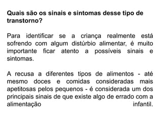 PROFESSORALEXANDRE
Quais são os sinais e sintomas desse tipo de
transtorno?
Para identificar se a criança realmente está
sofrendo com algum distúrbio alimentar, é muito
importante ficar atento a possíveis sinais e
sintomas.
A recusa a diferentes tipos de alimentos - até
mesmo doces e comidas consideradas mais
apetitosas pelos pequenos - é considerada um dos
principais sinais de que existe algo de errado com a
alimentação infantil.
 