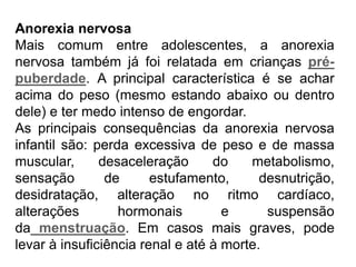 PROFESSORALEXANDRE
Anorexia nervosa
Mais comum entre adolescentes, a anorexia
nervosa também já foi relatada em crianças pré-
puberdade. A principal característica é se achar
acima do peso (mesmo estando abaixo ou dentro
dele) e ter medo intenso de engordar.
As principais consequências da anorexia nervosa
infantil são: perda excessiva de peso e de massa
muscular, desaceleração do metabolismo,
sensação de estufamento, desnutrição,
desidratação, alteração no ritmo cardíaco,
alterações hormonais e suspensão
da menstruação. Em casos mais graves, pode
levar à insuficiência renal e até à morte.
 