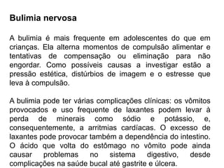 PROFESSORALEXANDRE
Bulimia nervosa
A bulimia é mais frequente em adolescentes do que em
crianças. Ela alterna momentos de compulsão alimentar e
tentativas de compensação ou eliminação para não
engordar. Como possíveis causas a investigar estão a
pressão estética, distúrbios de imagem e o estresse que
leva à compulsão.
A bulimia pode ter várias complicações clínicas: os vômitos
provocados e uso frequente de laxantes podem levar à
perda de minerais como sódio e potássio, e,
consequentemente, a arritmias cardíacas. O excesso de
laxantes pode provocar também a dependência do intestino.
O ácido que volta do estômago no vômito pode ainda
causar problemas no sistema digestivo, desde
complicações na saúde bucal até gastrite e úlcera.
 