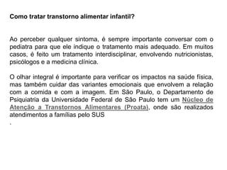 PROFESSORALEXANDRE
Como tratar transtorno alimentar infantil?
Ao perceber qualquer sintoma, é sempre importante conversar com o
pediatra para que ele indique o tratamento mais adequado. Em muitos
casos, é feito um tratamento interdisciplinar, envolvendo nutricionistas,
psicólogos e a medicina clínica.
O olhar integral é importante para verificar os impactos na saúde física,
mas também cuidar das variantes emocionais que envolvem a relação
com a comida e com a imagem. Em São Paulo, o Departamento de
Psiquiatria da Universidade Federal de São Paulo tem um Núcleo de
Atenção a Transtornos Alimentares (Proata), onde são realizados
atendimentos a famílias pelo SUS
.
 