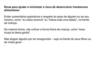 PROFESSORALEXANDRE
Dicas para ajudar a minimizar o risco de desenvolver transtornos
alimentares:
Evitar comentários pejorativos a respeito do peso de alguém ou ao seu
mesmo, como “eu estou enorme” ou “fulana está uma baleia”, na frente
da criança.
Da mesma forma, não criticar a forma física da criança, como "essa
roupa te deixa gorda".
Não elogiar alguém por ter emagrecido – seja na frente de seus filhos ou
de modo geral.
.
 