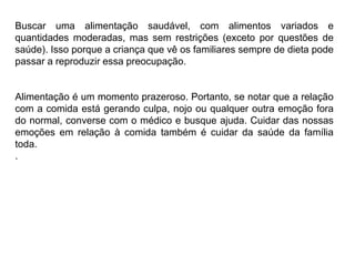 PROFESSORALEXANDRE
Buscar uma alimentação saudável, com alimentos variados e
quantidades moderadas, mas sem restrições (exceto por questões de
saúde). Isso porque a criança que vê os familiares sempre de dieta pode
passar a reproduzir essa preocupação.
Alimentação é um momento prazeroso. Portanto, se notar que a relação
com a comida está gerando culpa, nojo ou qualquer outra emoção fora
do normal, converse com o médico e busque ajuda. Cuidar das nossas
emoções em relação à comida também é cuidar da saúde da família
toda.
.
 