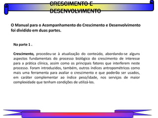 CRESCIMENTO E
DESENVOLVIMENTO
PROFESSOR A L E X A N D R E
O Manual para o Acompanhamento do Crescimento e Desenvolvimento
foi dividido em duas partes.
Na parte 1 .
Crescimento, procedeu-se à atualização do conteúdo, abordando-se alguns
aspectos fundamentais do processo biológico do crescimento de interesse
para a prática clínica, assim como os principais fatores que interferem neste
processo. Foram introduzidos, também, outros índices antropométricos como
mais uma ferramenta para avaliar o crescimento e que poderão ser usados,
em caráter complementar ao índice peso/idade, nos serviços de maior
complexidade que tenham condições de utilizá-los.
 