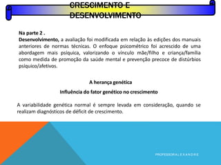 Na parte 2 .
Desenvolvimento, a avaliação foi modificada em relação às edições dos manuais
anteriores de normas técnicas. O enfoque psicométrico foi acrescido de uma
abordagem mais psíquica, valorizando o vínculo mãe/filho e criança/família
como medida de promoção da saúde mental e prevenção precoce de distúrbios
psíquico/afetivos.
A herança genética
Influência do fator genético no crescimento
A variabilidade genética normal é sempre levada em consideração, quando se
realizam diagnósticos de déficit de crescimento.
CRESCIMENTO E
DESENVOLVIMENTO
PROFESSOR A L E X A N D R E
 