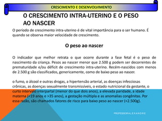O CRESCIMENTO INTRA-UTERINO E O PESO
AO NASCER
PROFESSOR A L E X A N D R E
O período de crescimento intra-uterino é de vital importância para o ser humano. É
quando se observa maior velocidade de crescimento.
O peso ao nascer
O indicador que melhor retrata o que ocorre durante a fase fetal é o peso de
nascimento da criança. Pesos ao nascer menor que 2.500 g podem ser decorrentes de
prematuridade e/ou déficit de crescimento intra-uterino. Recém-nascidos com menos
de 2.500 g são classificados, genericamente, como de baixo peso ao nascer.
o fumo, o álcool e outras drogas, a hipertensão arterial, as doenças infecciosas
crônicas, as doenças sexualmente transmissíveis, o estado nutricional da gestante, o
curto intervalo interpartal (menor do que dois anos), a elevada paridade, a idade
materna (<19 anos e >35 anos), a gestação múltipla e as anomalias congênitas. Por
essa razão, são chamados fatores de risco para baixo peso ao nascer (<2.500g).
CRESCIMENTO E DESENVOLVIMENTO
 