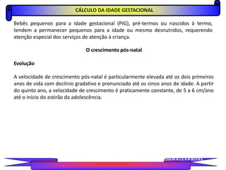 CÁLCULO DA IDADE GESTACIONAL
Bebês pequenos para a idade gestacional (PIG), pré-termos ou nascidos à termo,
tendem a permanecer pequenos para a idade ou mesmo desnutridos, requerendo
atenção especial dos serviços de atenção à criança.
O crescimento pós-natal
Evolução
A velocidade de crescimento pós-natal é particularmente elevada até os dois primeiros
anos de vida com declínio gradativo e pronunciado até os cinco anos de idade. A partir
do quinto ano, a velocidade de crescimento é praticamente constante, de 5 a 6 cm/ano
até o início do estirão da adolescência.
PROFESSORALEXANDRE
 