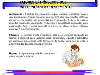 FATORES EXTRÍNSECOS QUE
INFLUENCIAM O CRESCIMENTO
PROFESSOR A L E X A N D R E
Alimentação . A criança até cinco anos requer cuidados específicos com a
sua alimentação. Crescer consome energia: 32% das necessidades calóricas
de um recém-nascido são destinadas ao crescimento. A dieta da criança
deve ter qualidade, quantidade, frequência e consistência adequadas para
cada idade. Para crianças com até 6 meses de idade, o leite materno
exclusivo é o melhor alimento;
Infecções . É também muito importante para o crescimento adequado da
criança. É essencial que as crianças sejam imunizadas, segundo o calendário
de vacinação preconizado pelo Ministério da Saúde, para que se evite a
ocorrência das doenças imunopreveníveis.
Higiene . A higiene adequada da criança, dos
alimentos, do ambiente
 