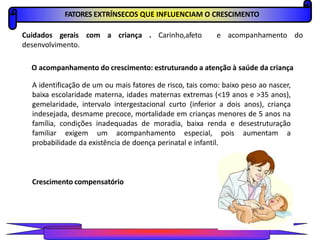 FATORES EXTRÍNSECOS QUE INFLUENCIAM O CRESCIMENTO
Cuidados gerais com a criança . Carinho,afeto e acompanhamento do
desenvolvimento.
O acompanhamento do crescimento: estruturando a atenção à saúde da criança
A identificação de um ou mais fatores de risco, tais como: baixo peso ao nascer,
baixa escolaridade materna, idades maternas extremas (<19 anos e >35 anos),
gemelaridade, intervalo intergestacional curto (inferior a dois anos), criança
indesejada, desmame precoce, mortalidade em crianças menores de 5 anos na
família, condições inadequadas de moradia, baixa renda e desestruturação
familiar exigem um acompanhamento especial, pois aumentam a
probabilidade da existência de doença perinatal e infantil.
Crescimento compensatório
PROFESSORALEXANDRE
 