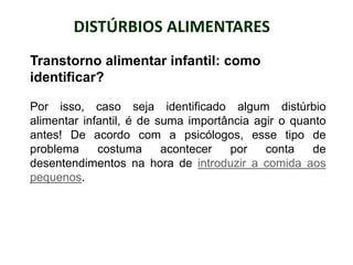DISTÚRBIOS ALIMENTARES
PROFESSORALEXANDRE
Transtorno alimentar infantil: como
identificar?
Por isso, caso seja identificado algum distúrbio
alimentar infantil, é de suma importância agir o quanto
antes! De acordo com a psicólogos, esse tipo de
problema costuma acontecer por conta de
desentendimentos na hora de introduzir a comida aos
pequenos.
 