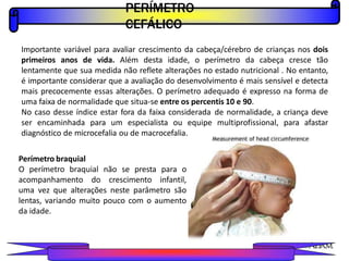 PERÍMETRO
CEFÁLICO
PROFESSOR A L E X A N D R E
Importante variável para avaliar crescimento da cabeça/cérebro de crianças nos dois
primeiros anos de vida. Além desta idade, o perímetro da cabeça cresce tão
lentamente que sua medida não reflete alterações no estado nutricional . No entanto,
é importante considerar que a avaliação do desenvolvimento é mais sensível e detecta
mais precocemente essas alterações. O perímetro adequado é expresso na forma de
uma faixa de normalidade que situa-se entre os percentis 10 e 90.
No caso desse índice estar fora da faixa considerada de normalidade, a criança deve
ser encaminhada para um especialista ou equipe multiprofissional, para afastar
diagnóstico de microcefalia ou de macrocefalia.
Perímetro braquial
O perímetro braquial não se presta para o
acompanhamento do crescimento infantil,
uma vez que alterações neste parâmetro são
lentas, variando muito pouco com o aumento
da idade.
 