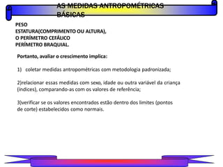 PESO
ESTATURA(COMPRIMENTO OU ALTURA),
O PERÍMETRO CEFÁLICO
PERÍMETRO BRAQUIAL.
Portanto, avaliar o crescimento implica:
1) coletar medidas antropométricas com metodologia padronizada;
2)relacionar essas medidas com sexo, idade ou outra variável da criança
(índices), comparando-as com os valores de referência;
3)verificar se os valores encontrados estão dentro dos limites (pontos
de corte) estabelecidos como normais.
AS MEDIDAS ANTROPOMÉTRICAS
BÁSICAS
PROFESSOR A L E X A N D R E
 