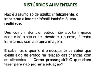 DISTÚRBIOS ALIMENTARES
PROFESSORALEXANDRE
Não é assunto só de adulto: infelizmente, o
transtorno alimentar infantil também é uma
realidade.
Uns comem demais, outros não aceitam quase
nada e há ainda quem, desde muito novo, já tenha
transtornos com a própria imagem.
E sabemos o quanto é preocupante perceber que
existe algo de errado na relação das crianças com
os alimentos – “Como prosseguir? O que devo
fazer para não piorar a situação?”
 