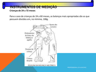 Crianças de 24 a 72 meses
Para o caso de crianças de 24 a 60 meses, as balanças mais apropriadas são as que
possuem divisões em, no mínimo, 100g.
INSTRUMENTOS DE MEDIÇÃO
PROFESSOR A L E X A N D R E
 