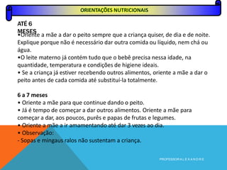 ORIENTAÇÕES NUTRICIONAIS
ATÉ 6
MESES
PROFESSOR A L E X A N D R E
•Oriente a mãe a dar o peito sempre que a criança quiser, de dia e de noite.
Explique porque não é necessário dar outra comida ou líquido, nem chá ou
água.
•O leite materno já contém tudo que o bebê precisa nessa idade, na
quantidade, temperatura e condições de higiene ideais.
• Se a criança já estiver recebendo outros alimentos, oriente a mãe a dar o
peito antes de cada comida até substituí-la totalmente.
6 a 7 meses
• Oriente a mãe para que continue dando o peito.
• Já é tempo de começar a dar outros alimentos. Oriente a mãe para
começar a dar, aos poucos, purês e papas de frutas e legumes.
• Oriente a mãe a ir amamentando até dar 3 vezes ao dia.
• Observação:
- Sopas e mingaus ralos não sustentam a criança.
 