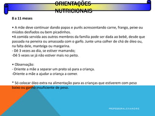 ORIENTAÇÕES
NUTRICIONAIS
PROFESSOR A L E X A N D R E
8 a 11 meses
• A mãe deve continuar dando papas e purês acrescentando carne, frango, peixe ou
miúdos desfiados ou bem picadinhos.
•A comida servida aos outros membros da família pode ser dada ao bebê, desde que
passada na peneira ou amassada com o garfo. Junte uma colher de chá de óleo ou,
na falta dele, manteiga ou margarina.
- Dê 3 vezes ao dia, se estiver mamando;
-Dê 5 vezes se já não estiver mais no peito.
• Observação:
- Oriente a mãe a separar um prato só para a criança.
-Oriente a mãe a ajudar a criança a comer.
* Só colocar óleo extra na alimentação para as crianças que estiverem com peso
baixo ou ganho insuficiente de peso.
 