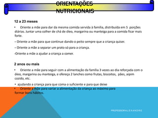 ORIENTAÇÕES
NUTRICIONAIS
12 a 23 meses
• Oriente a mãe para dar da mesma comida servida à família, distribuída em 5 porções
diárias. Juntar uma colher de chá de óleo, margarina ou manteiga para a comida ficar mais
forte.
- Oriente a mãe para que continue dando o peito sempre que a criança quiser.
- Oriente a mãe a separar um prato só para a criança.
-Oriente a mãe a ajudar a criança a comer.
2 anos ou mais
• Oriente a mãe para seguir com a alimentação da família 3 vezes ao dia reforçada com o
óleo, margarina ou manteiga, e ofereça 2 lanches como frutas, biscoitos, pães, aipim
cozido, etc.
• ajudando a criança para que coma o suficiente e para que deixe
• Oriente a mãe para variar a alimentação da criança ao máximo para
formar bons hábitos.
PROFESSOR A L E X A N D R E
 