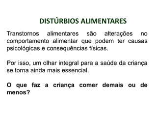 DISTÚRBIOS ALIMENTARES
PROFESSORALEXANDRE
Transtornos alimentares são alterações no
comportamento alimentar que podem ter causas
psicológicas e consequências físicas.
Por isso, um olhar integral para a saúde da criança
se torna ainda mais essencial.
O que faz a criança comer demais ou de
menos?
 