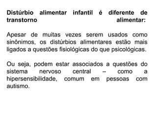 PROFESSORALEXANDRE
Distúrbio alimentar infantil é diferente de
transtorno alimentar:
Apesar de muitas vezes serem usados como
sinônimos, os distúrbios alimentares estão mais
ligados a questões fisiológicas do que psicológicas.
Ou seja, podem estar associados a questões do
sistema nervoso central – como a
hipersensibilidade, comum em pessoas com
autismo.
 
