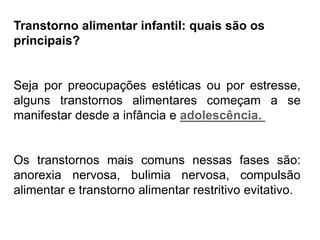 PROFESSORALEXANDRE
Transtorno alimentar infantil: quais são os
principais?
Seja por preocupações estéticas ou por estresse,
alguns transtornos alimentares começam a se
manifestar desde a infância e adolescência.
Os transtornos mais comuns nessas fases são:
anorexia nervosa, bulimia nervosa, compulsão
alimentar e transtorno alimentar restritivo evitativo.
 